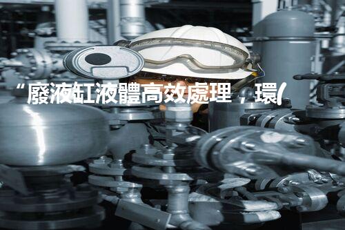 “廢液缸液體高效處理，環(huán)保新篇章開啟！”